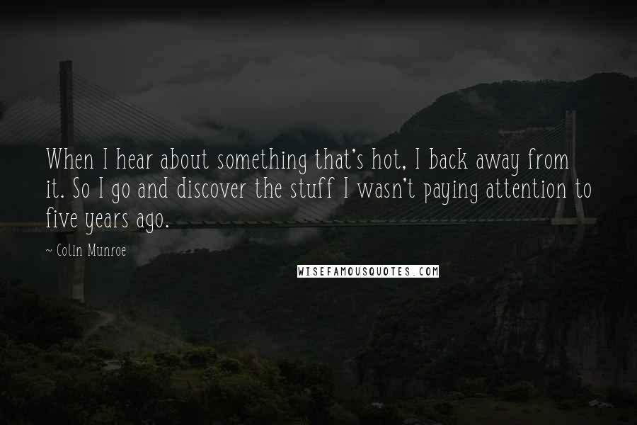 Colin Munroe Quotes: When I hear about something that's hot, I back away from it. So I go and discover the stuff I wasn't paying attention to five years ago.