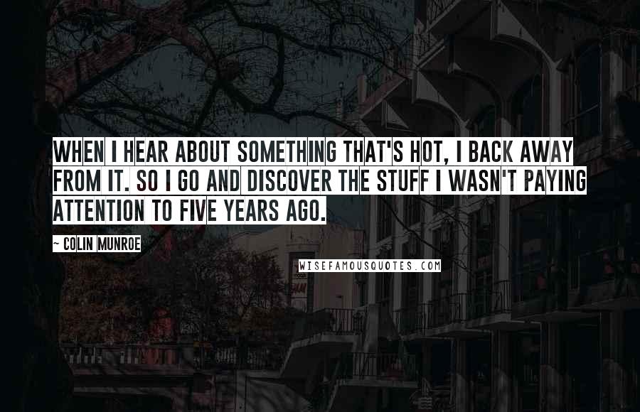 Colin Munroe Quotes: When I hear about something that's hot, I back away from it. So I go and discover the stuff I wasn't paying attention to five years ago.