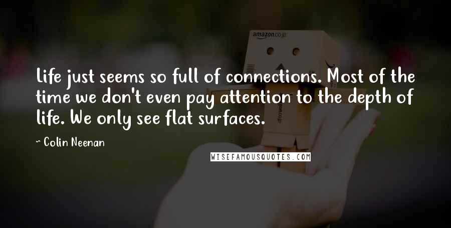 Colin Neenan Quotes: Life just seems so full of connections. Most of the time we don't even pay attention to the depth of life. We only see flat surfaces.