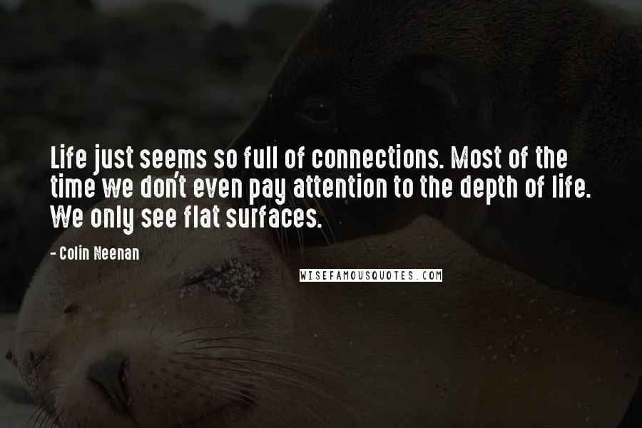 Colin Neenan Quotes: Life just seems so full of connections. Most of the time we don't even pay attention to the depth of life. We only see flat surfaces.
