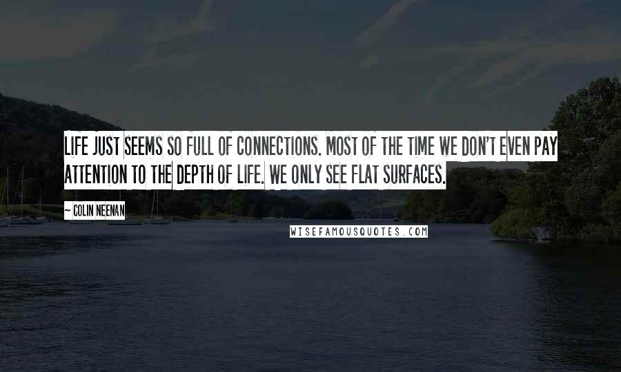Colin Neenan Quotes: Life just seems so full of connections. Most of the time we don't even pay attention to the depth of life. We only see flat surfaces.