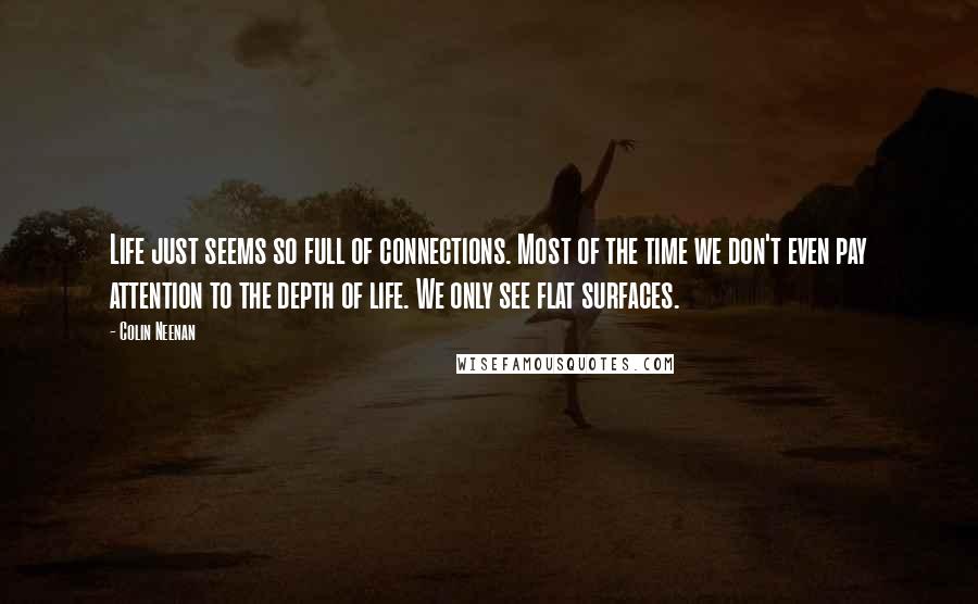 Colin Neenan Quotes: Life just seems so full of connections. Most of the time we don't even pay attention to the depth of life. We only see flat surfaces.