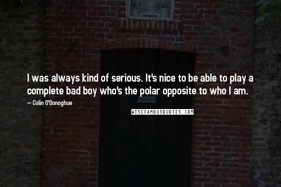 Colin O'Donoghue Quotes: I was always kind of serious. It's nice to be able to play a complete bad boy who's the polar opposite to who I am.