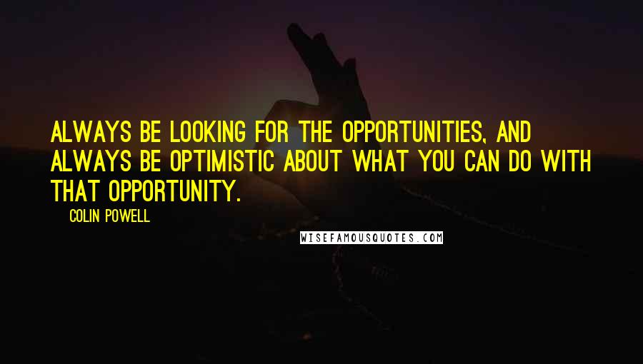 Colin Powell Quotes: Always be looking for the opportunities, and always be optimistic about what you can do with that opportunity.