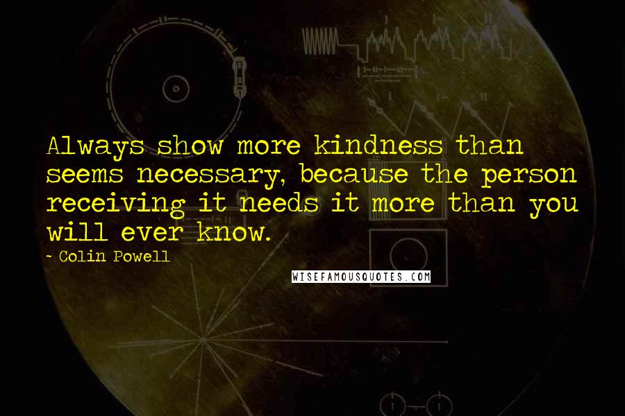Colin Powell Quotes: Always show more kindness than seems necessary, because the person receiving it needs it more than you will ever know.