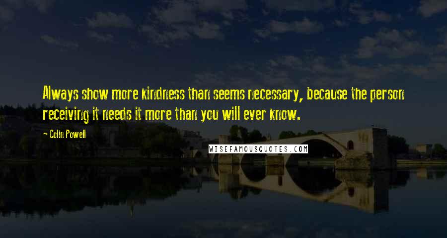 Colin Powell Quotes: Always show more kindness than seems necessary, because the person receiving it needs it more than you will ever know.