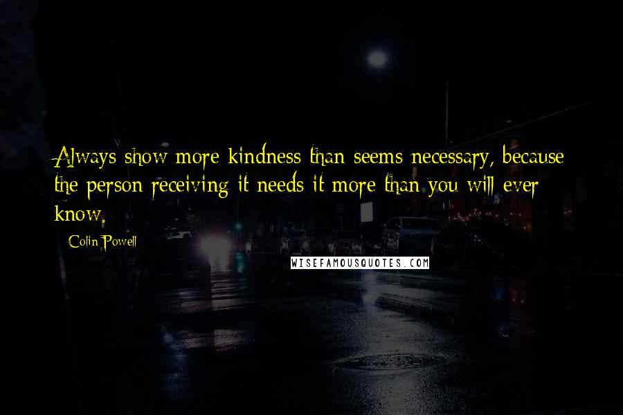 Colin Powell Quotes: Always show more kindness than seems necessary, because the person receiving it needs it more than you will ever know.