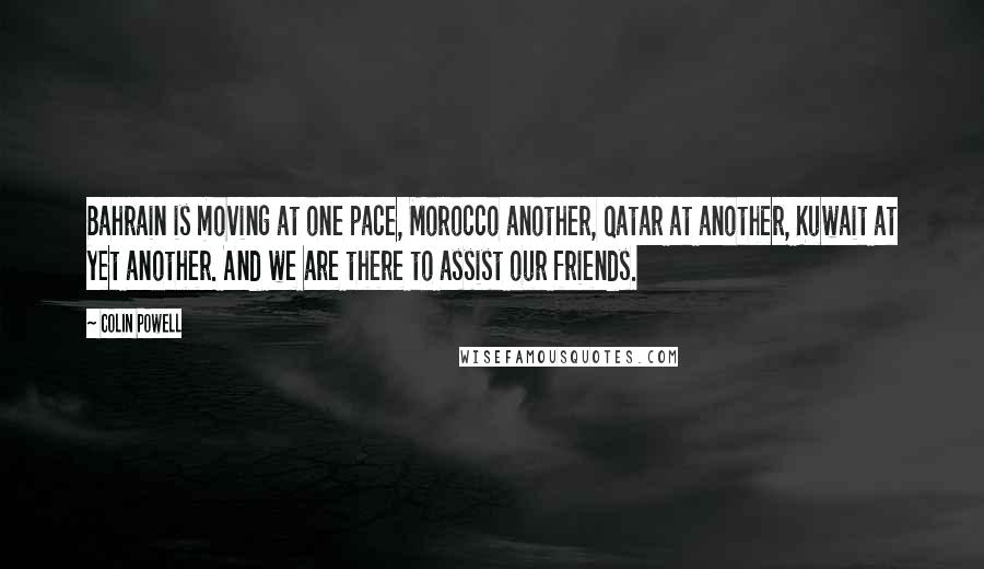 Colin Powell Quotes: Bahrain is moving at one pace, Morocco another, Qatar at another, Kuwait at yet another. And we are there to assist our friends.