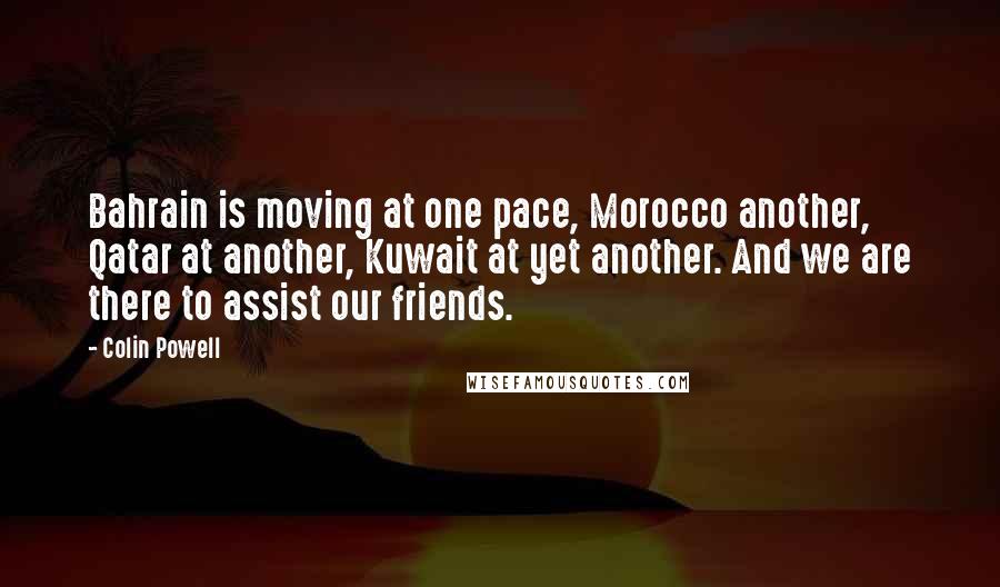 Colin Powell Quotes: Bahrain is moving at one pace, Morocco another, Qatar at another, Kuwait at yet another. And we are there to assist our friends.