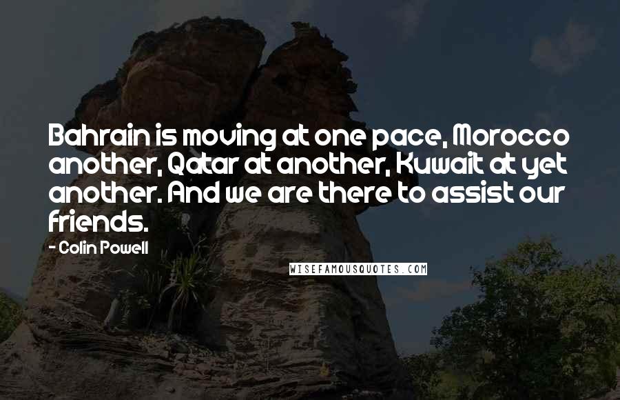 Colin Powell Quotes: Bahrain is moving at one pace, Morocco another, Qatar at another, Kuwait at yet another. And we are there to assist our friends.