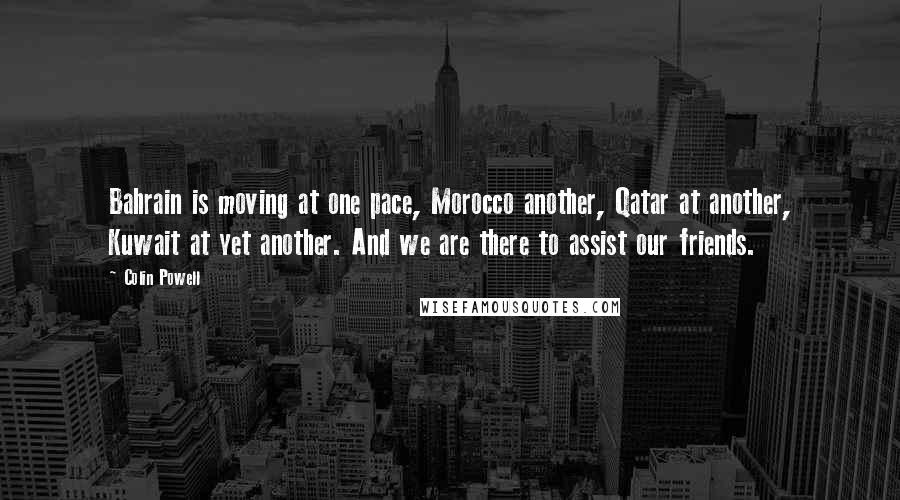 Colin Powell Quotes: Bahrain is moving at one pace, Morocco another, Qatar at another, Kuwait at yet another. And we are there to assist our friends.