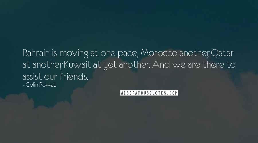 Colin Powell Quotes: Bahrain is moving at one pace, Morocco another, Qatar at another, Kuwait at yet another. And we are there to assist our friends.