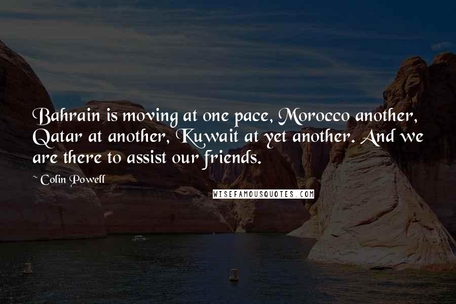 Colin Powell Quotes: Bahrain is moving at one pace, Morocco another, Qatar at another, Kuwait at yet another. And we are there to assist our friends.