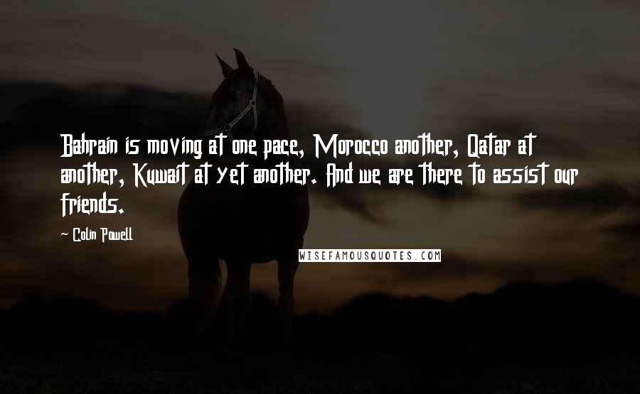 Colin Powell Quotes: Bahrain is moving at one pace, Morocco another, Qatar at another, Kuwait at yet another. And we are there to assist our friends.