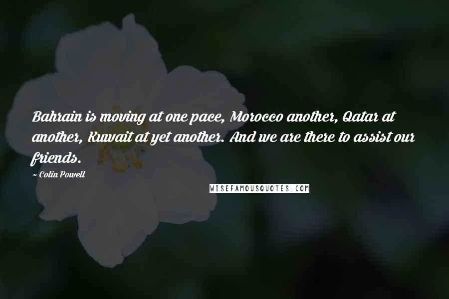 Colin Powell Quotes: Bahrain is moving at one pace, Morocco another, Qatar at another, Kuwait at yet another. And we are there to assist our friends.