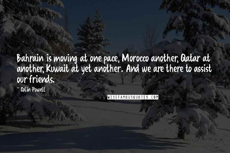 Colin Powell Quotes: Bahrain is moving at one pace, Morocco another, Qatar at another, Kuwait at yet another. And we are there to assist our friends.