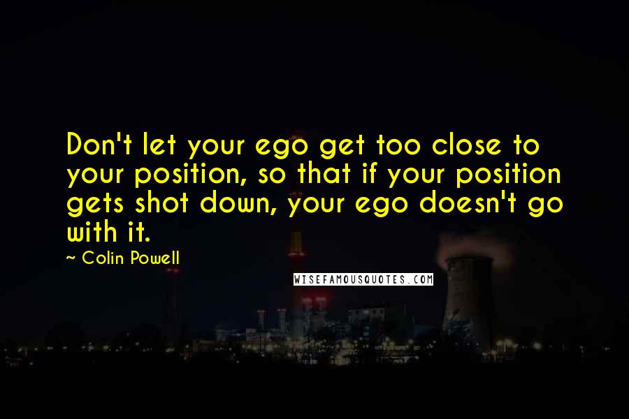 Colin Powell Quotes: Don't let your ego get too close to your position, so that if your position gets shot down, your ego doesn't go with it.