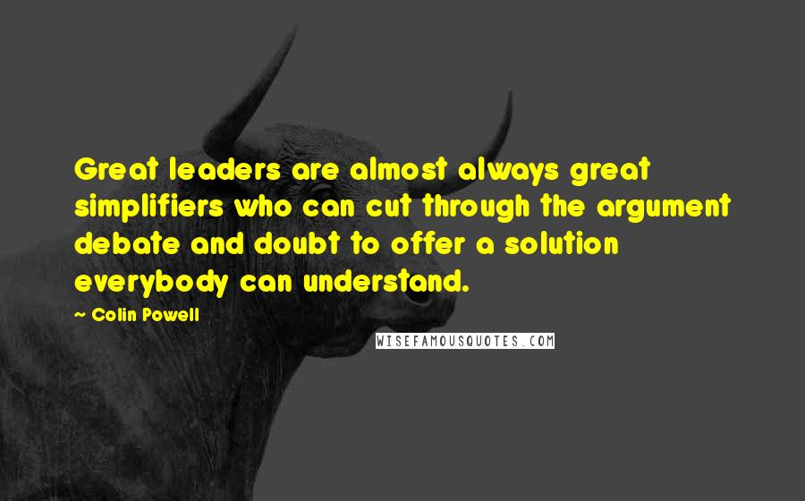 Colin Powell Quotes: Great leaders are almost always great simplifiers who can cut through the argument debate and doubt to offer a solution everybody can understand.