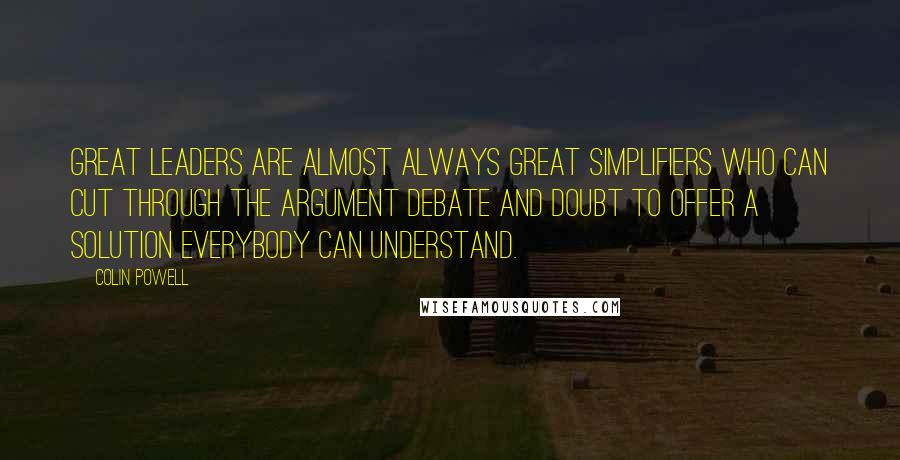 Colin Powell Quotes: Great leaders are almost always great simplifiers who can cut through the argument debate and doubt to offer a solution everybody can understand.