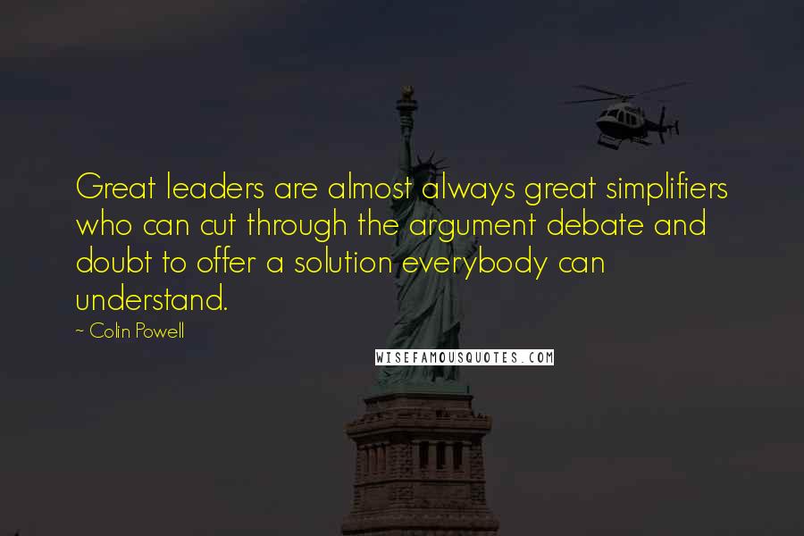 Colin Powell Quotes: Great leaders are almost always great simplifiers who can cut through the argument debate and doubt to offer a solution everybody can understand.