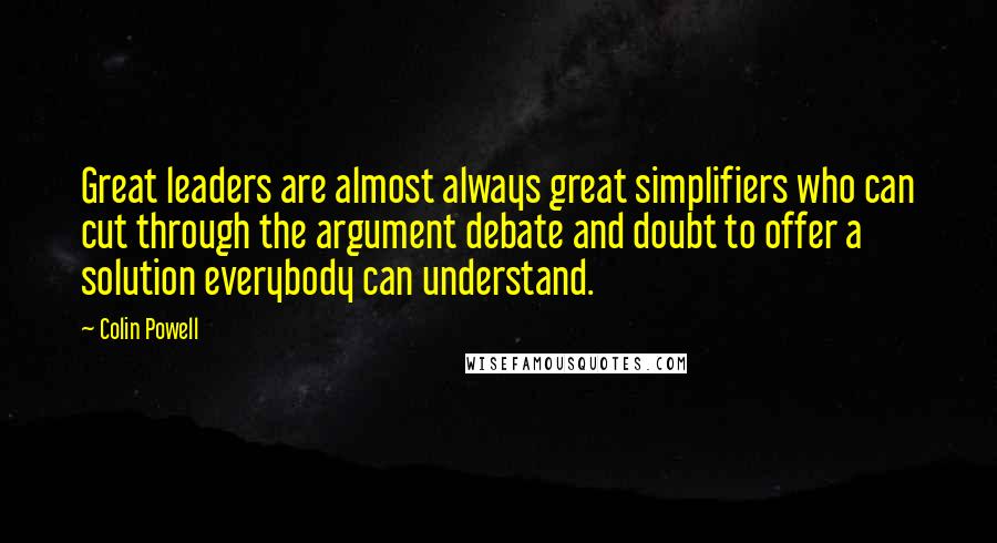 Colin Powell Quotes: Great leaders are almost always great simplifiers who can cut through the argument debate and doubt to offer a solution everybody can understand.