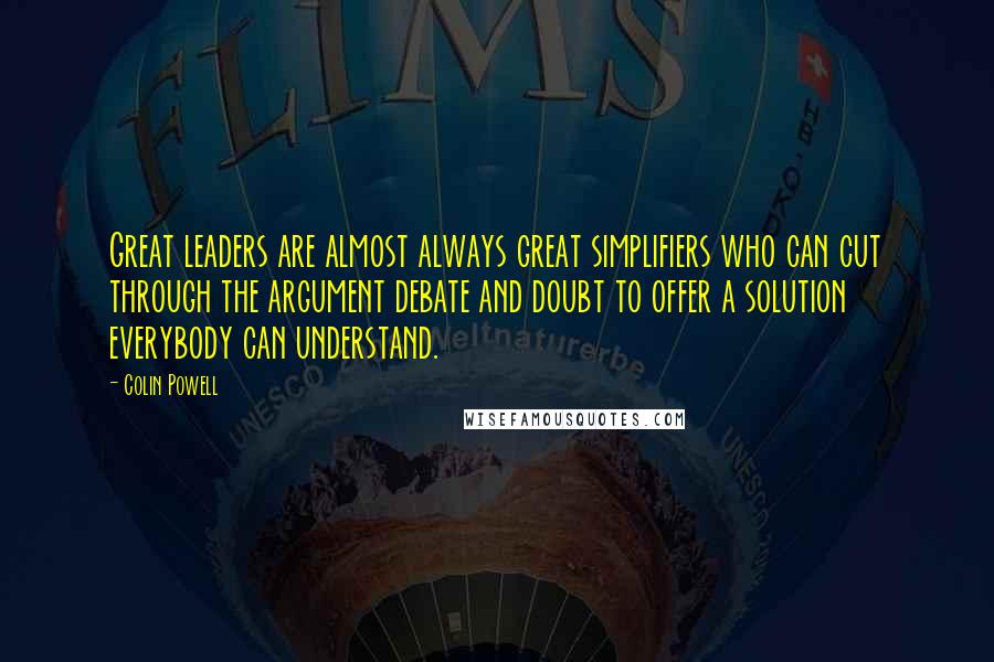 Colin Powell Quotes: Great leaders are almost always great simplifiers who can cut through the argument debate and doubt to offer a solution everybody can understand.
