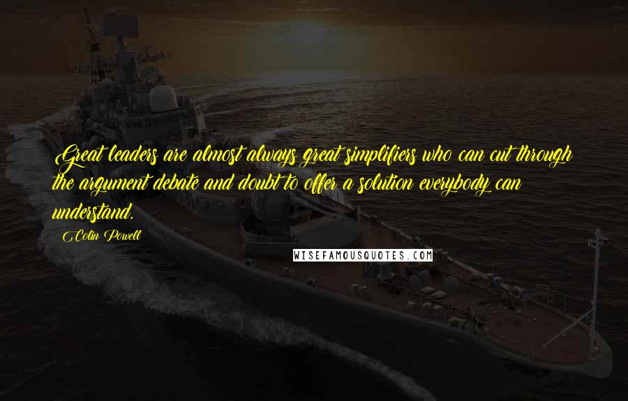 Colin Powell Quotes: Great leaders are almost always great simplifiers who can cut through the argument debate and doubt to offer a solution everybody can understand.