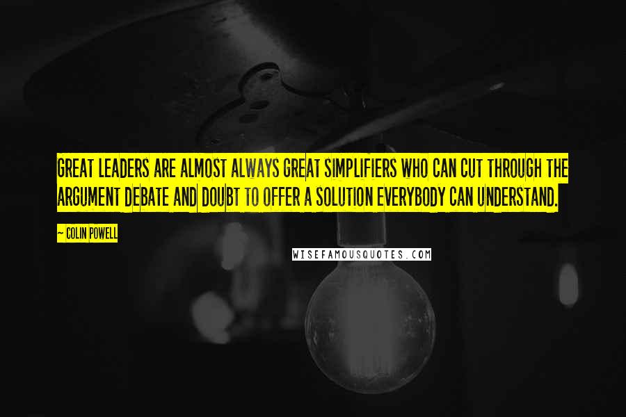 Colin Powell Quotes: Great leaders are almost always great simplifiers who can cut through the argument debate and doubt to offer a solution everybody can understand.