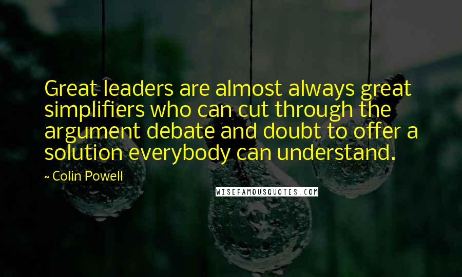 Colin Powell Quotes: Great leaders are almost always great simplifiers who can cut through the argument debate and doubt to offer a solution everybody can understand.