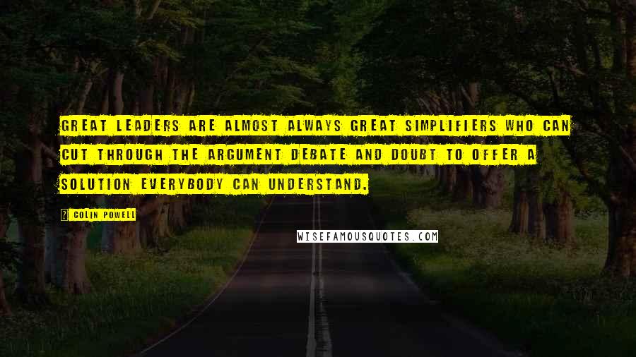 Colin Powell Quotes: Great leaders are almost always great simplifiers who can cut through the argument debate and doubt to offer a solution everybody can understand.