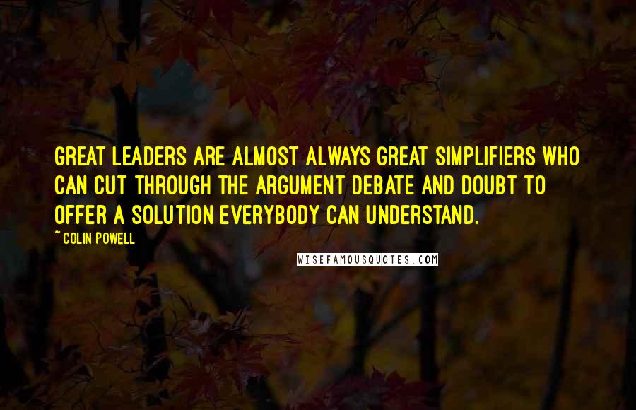 Colin Powell Quotes: Great leaders are almost always great simplifiers who can cut through the argument debate and doubt to offer a solution everybody can understand.