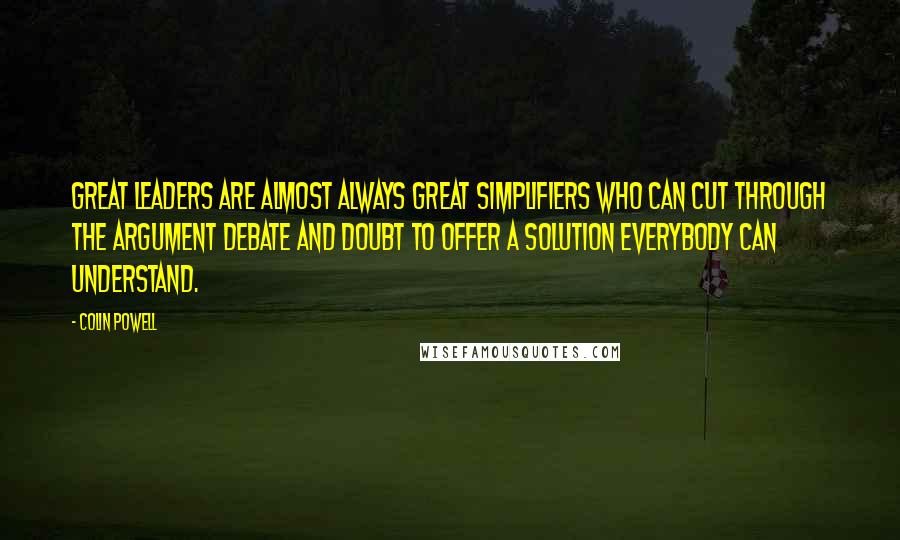 Colin Powell Quotes: Great leaders are almost always great simplifiers who can cut through the argument debate and doubt to offer a solution everybody can understand.