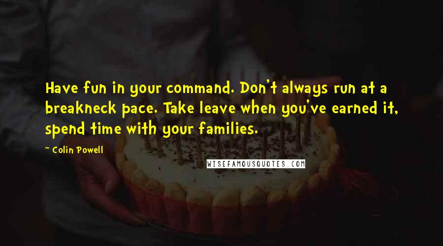 Colin Powell Quotes: Have fun in your command. Don't always run at a breakneck pace. Take leave when you've earned it, spend time with your families.