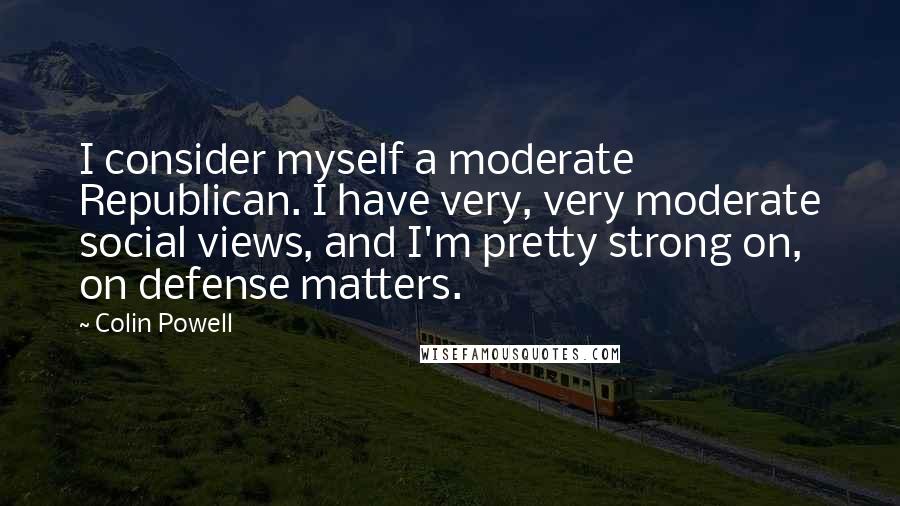 Colin Powell Quotes: I consider myself a moderate Republican. I have very, very moderate social views, and I'm pretty strong on, on defense matters.