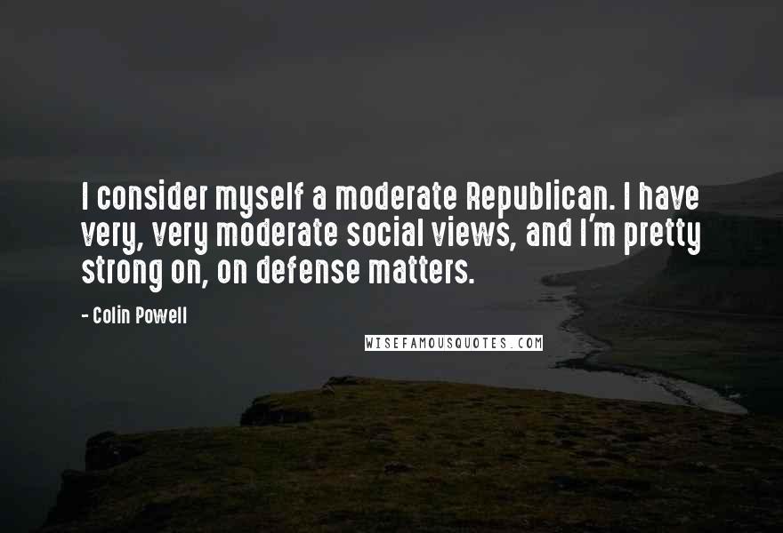 Colin Powell Quotes: I consider myself a moderate Republican. I have very, very moderate social views, and I'm pretty strong on, on defense matters.