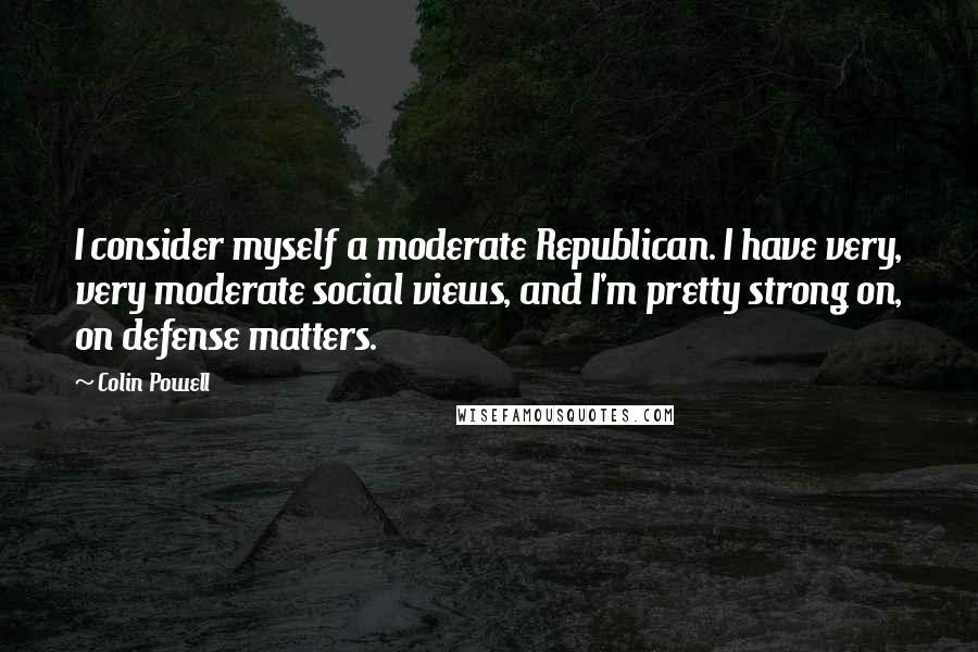 Colin Powell Quotes: I consider myself a moderate Republican. I have very, very moderate social views, and I'm pretty strong on, on defense matters.