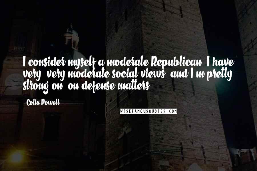 Colin Powell Quotes: I consider myself a moderate Republican. I have very, very moderate social views, and I'm pretty strong on, on defense matters.