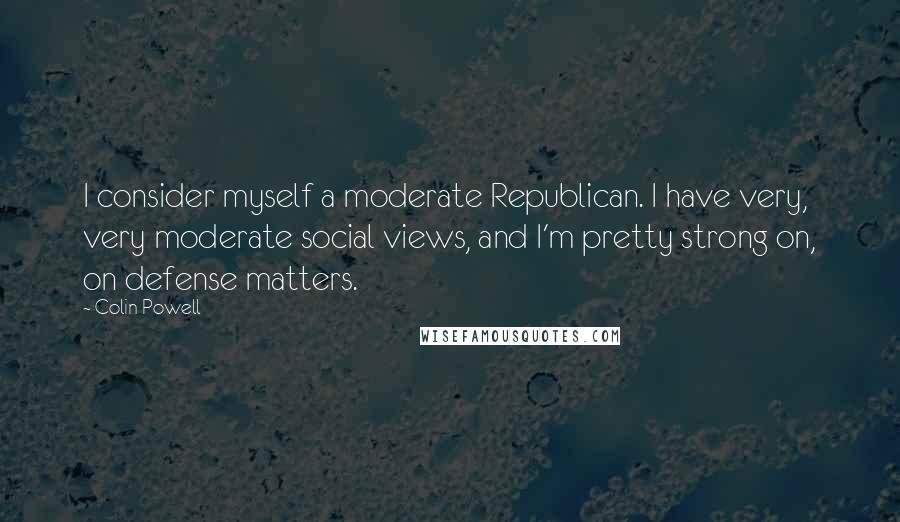 Colin Powell Quotes: I consider myself a moderate Republican. I have very, very moderate social views, and I'm pretty strong on, on defense matters.