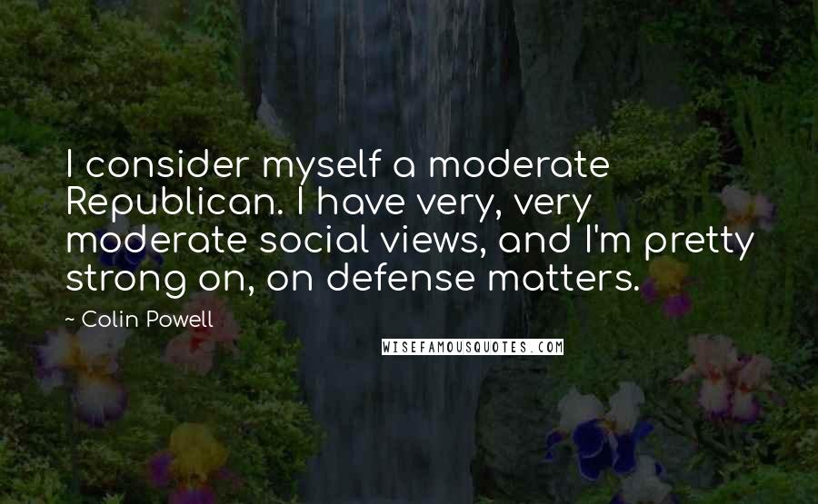 Colin Powell Quotes: I consider myself a moderate Republican. I have very, very moderate social views, and I'm pretty strong on, on defense matters.