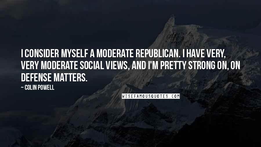 Colin Powell Quotes: I consider myself a moderate Republican. I have very, very moderate social views, and I'm pretty strong on, on defense matters.