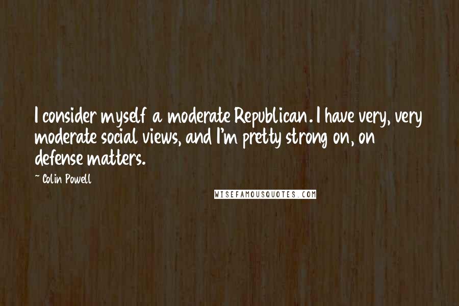 Colin Powell Quotes: I consider myself a moderate Republican. I have very, very moderate social views, and I'm pretty strong on, on defense matters.