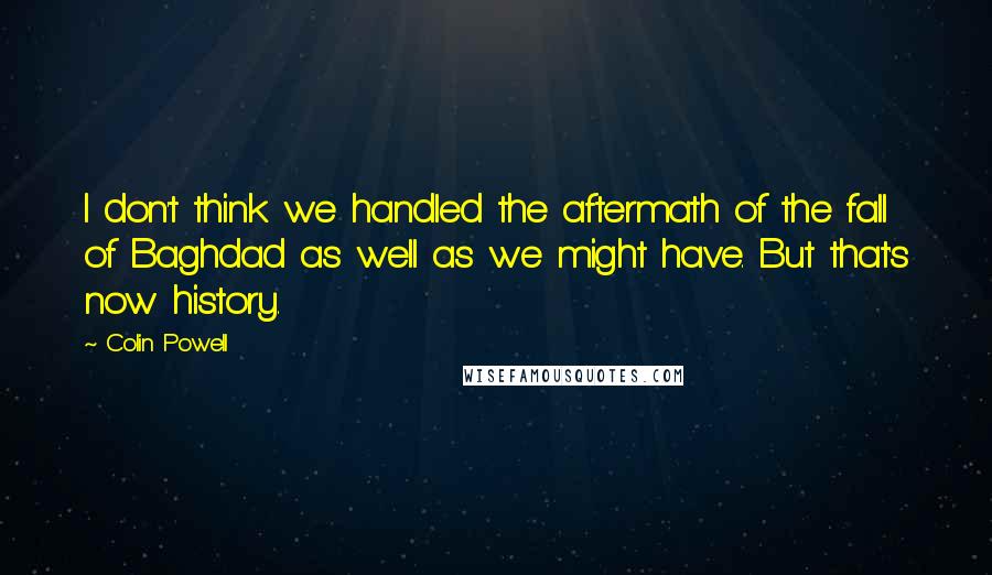 Colin Powell Quotes: I don't think we handled the aftermath of the fall of Baghdad as well as we might have. But that's now history.