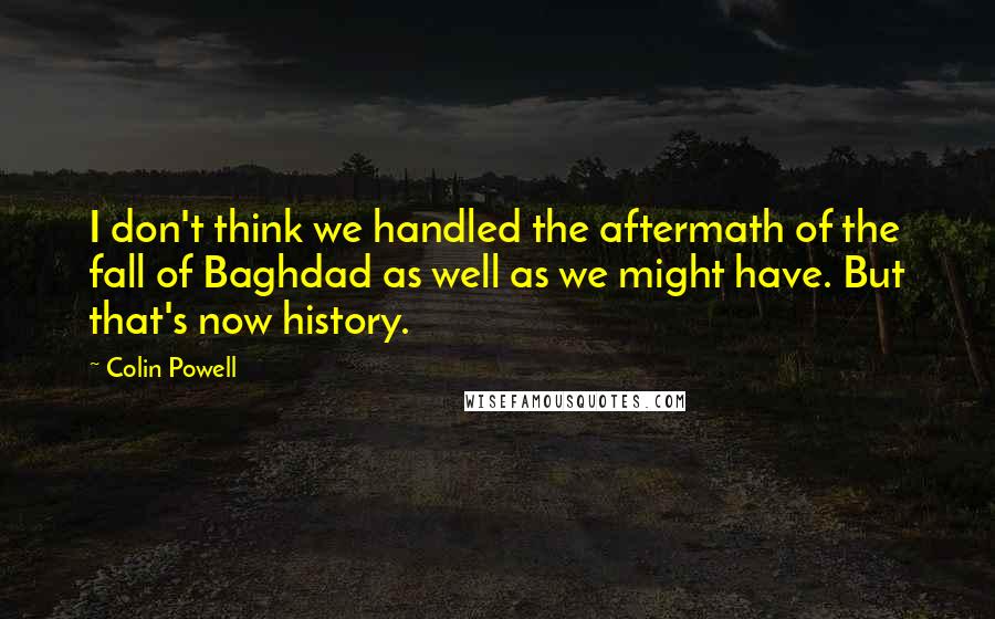 Colin Powell Quotes: I don't think we handled the aftermath of the fall of Baghdad as well as we might have. But that's now history.