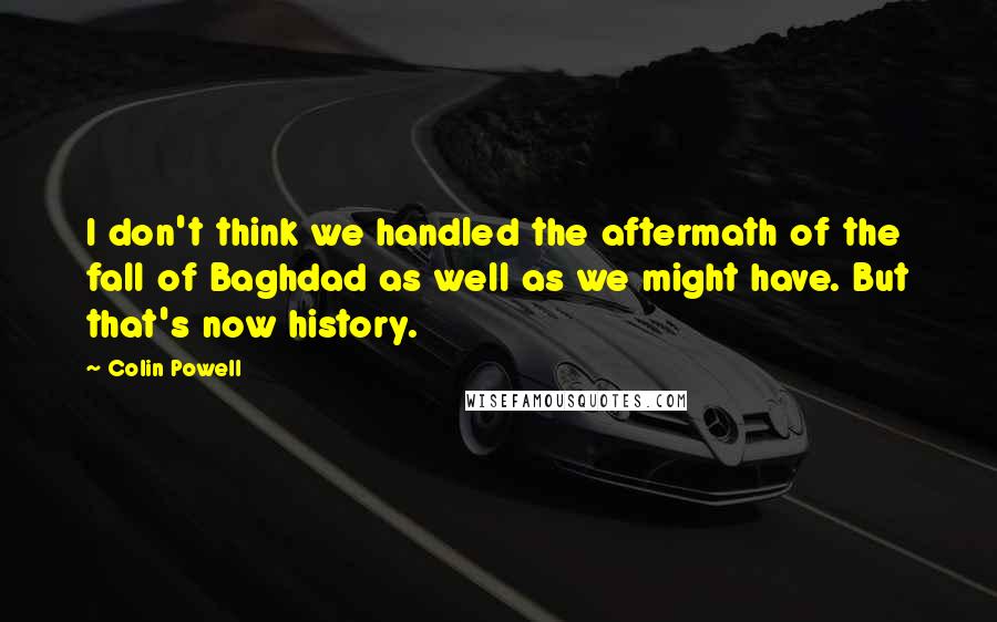 Colin Powell Quotes: I don't think we handled the aftermath of the fall of Baghdad as well as we might have. But that's now history.