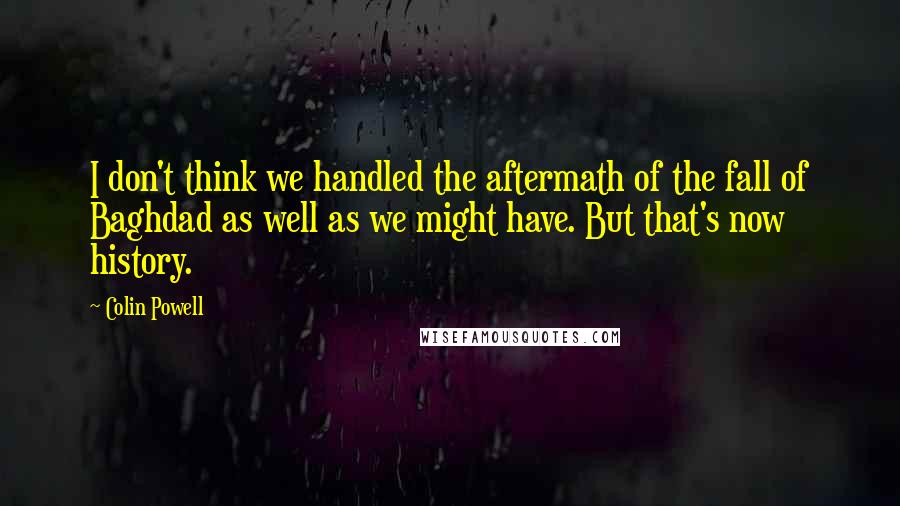 Colin Powell Quotes: I don't think we handled the aftermath of the fall of Baghdad as well as we might have. But that's now history.