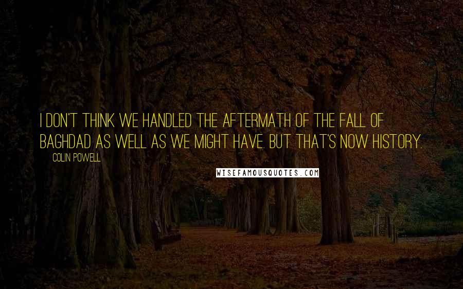 Colin Powell Quotes: I don't think we handled the aftermath of the fall of Baghdad as well as we might have. But that's now history.