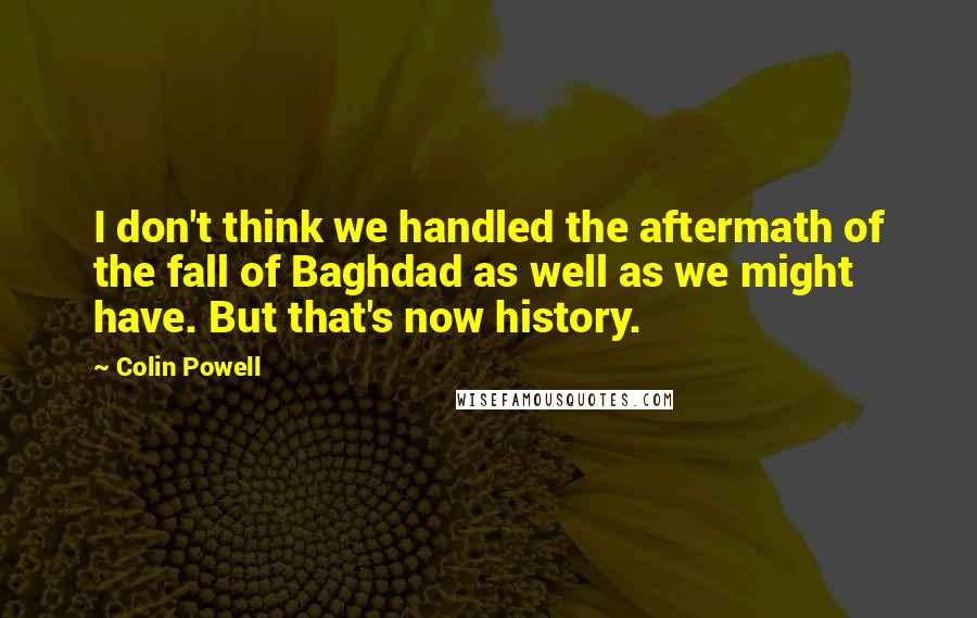 Colin Powell Quotes: I don't think we handled the aftermath of the fall of Baghdad as well as we might have. But that's now history.