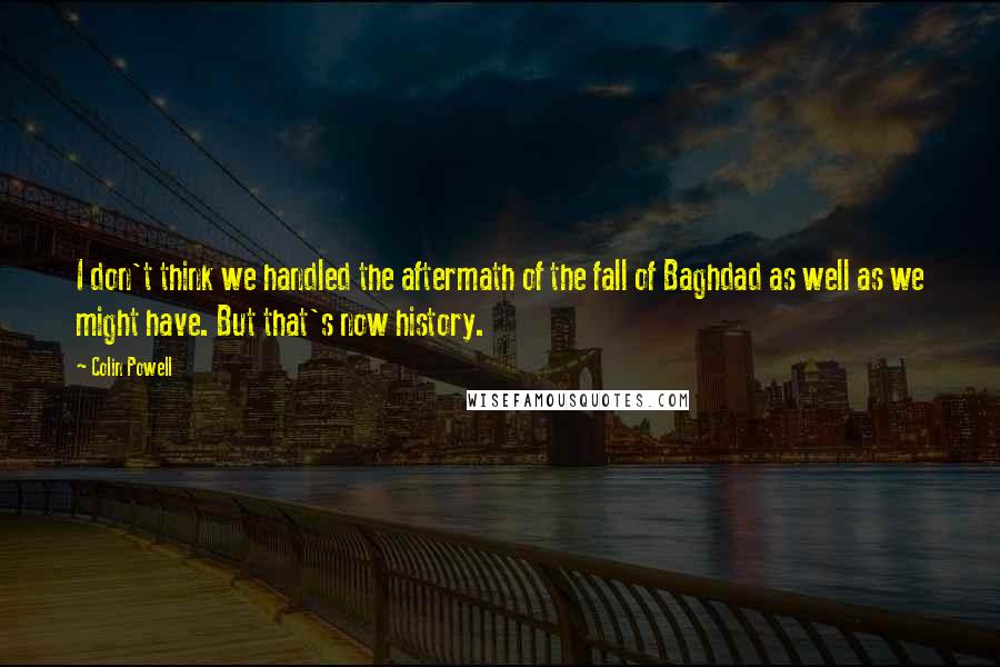 Colin Powell Quotes: I don't think we handled the aftermath of the fall of Baghdad as well as we might have. But that's now history.
