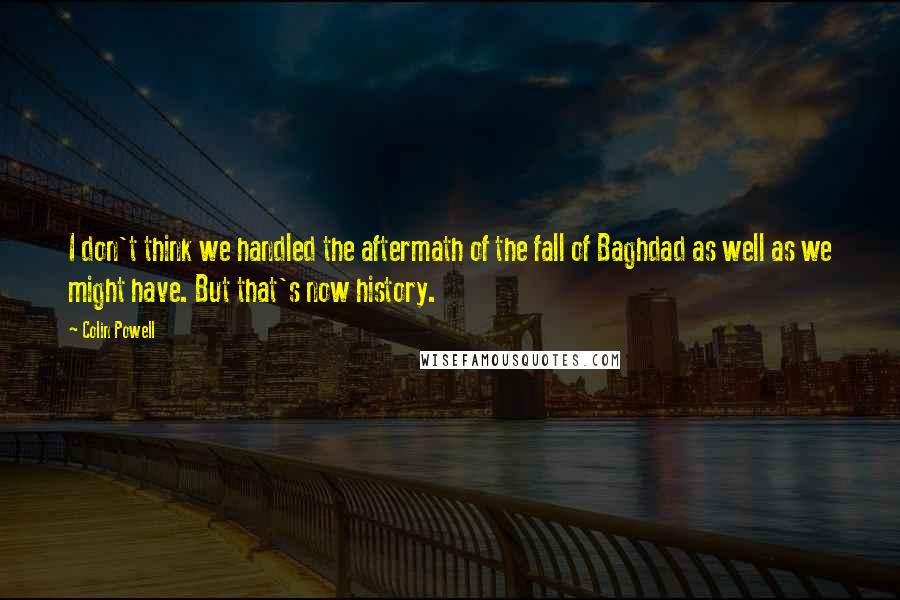 Colin Powell Quotes: I don't think we handled the aftermath of the fall of Baghdad as well as we might have. But that's now history.