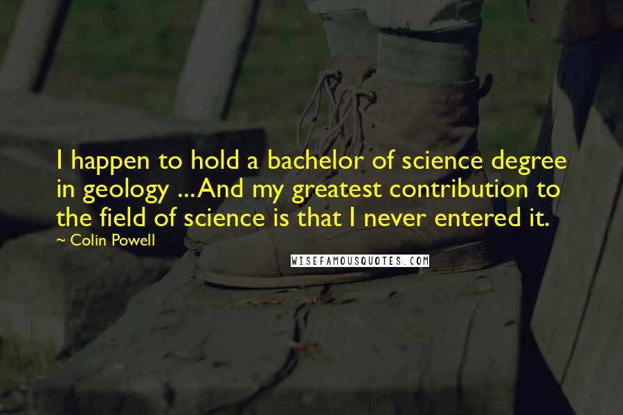 Colin Powell Quotes: I happen to hold a bachelor of science degree in geology ... And my greatest contribution to the field of science is that I never entered it.